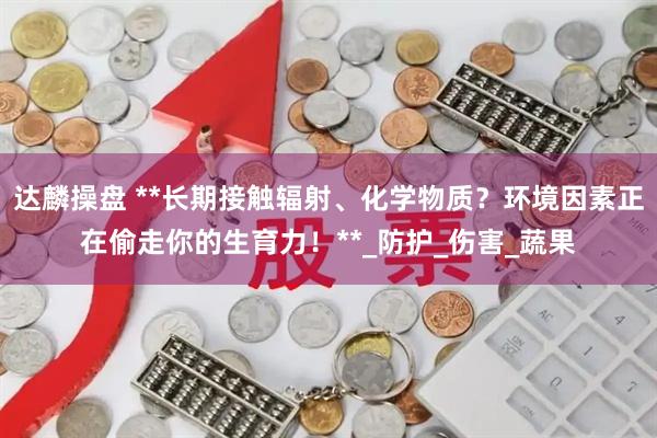 达麟操盘 **长期接触辐射、化学物质？环境因素正在偷走你的生育力！**_防护_伤害_蔬果