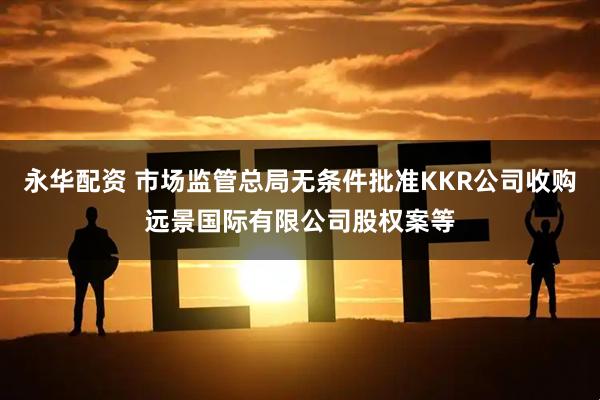 永华配资 市场监管总局无条件批准KKR公司收购远景国际有限公司股权案等