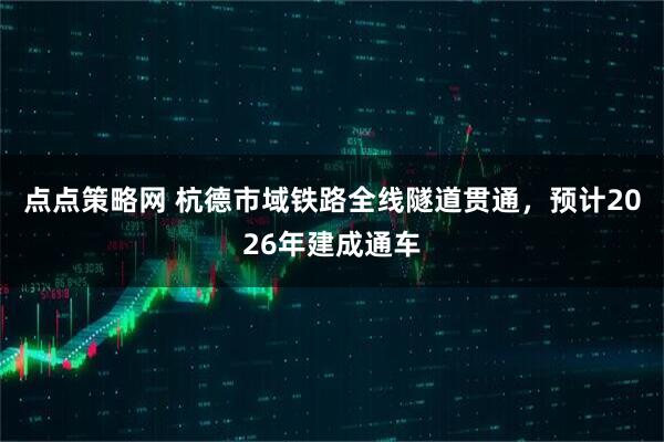 点点策略网 杭德市域铁路全线隧道贯通，预计2026年建成通车