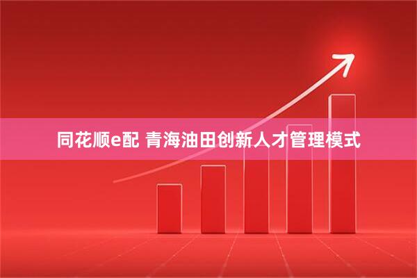 同花顺e配 青海油田创新人才管理模式