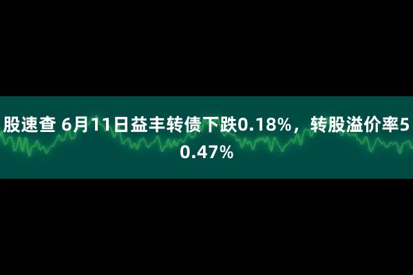 股速查 6月11日益丰转债下跌0.18%，转股溢价率50.47%