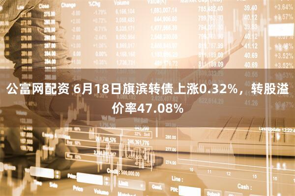 公富网配资 6月18日旗滨转债上涨0.32%，转股溢价率47.08%