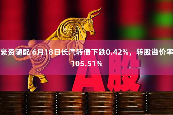 豪资随配 6月18日长汽转债下跌0.42%，转股溢价率105.51%