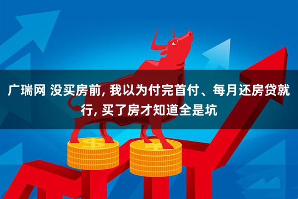 广瑞网 没买房前, 我以为付完首付、每月还房贷就行, 买了房才知道全是坑