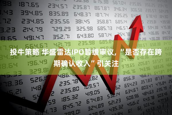 投牛策略 华盛雷达IPO暂缓审议, “是否存在跨期确认收入”引关注